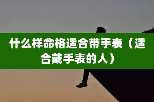 什么样命格适合带手表(适合戴手表的人)