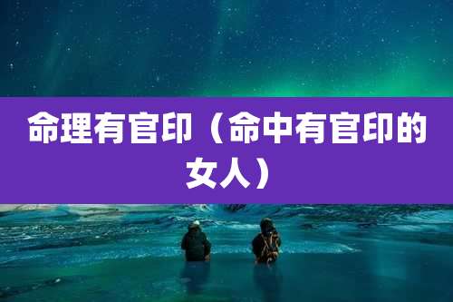 命理有官印(命中有官印的女人)