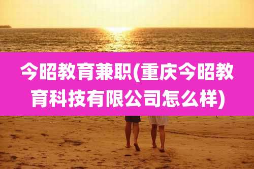 今昭教育兼职(重庆今昭教育科技有限公司怎么样)