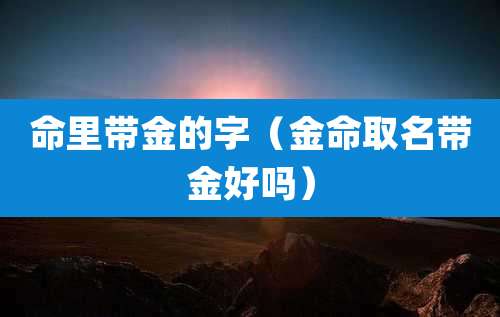 命里带金的字(金命取名带金好吗)