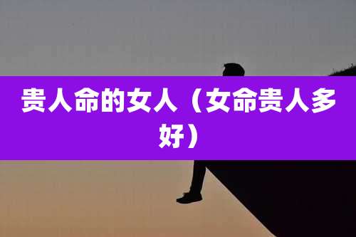 贵人命的女人（女命贵人多好）