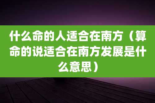 什么命的人适合在南方(算命的说适合在南方发展是什么意思)