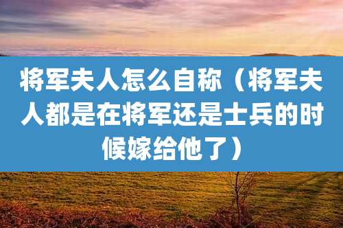 将军夫人怎么自称（将军夫人都是在将军还是士兵的时候嫁给他了）