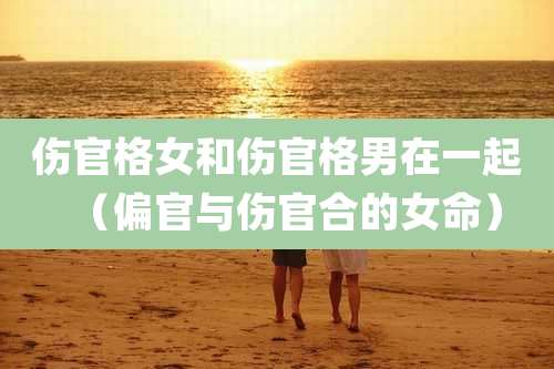 伤官格女和伤官格男在一起(偏官与伤官合的女命)