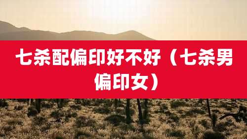 七杀配偏印好不好(七杀男 偏印女)