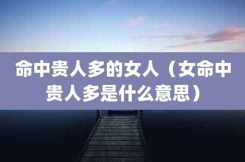 命中贵人多的女人（女命中贵人多是什么意思）