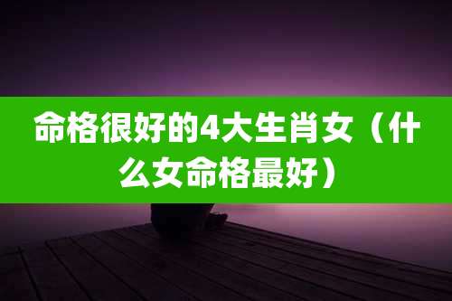 命格很好的4大生肖女(什么女命格最好)