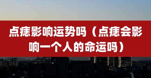 点痣影响运势吗(点痣会影响一个人的命运吗)