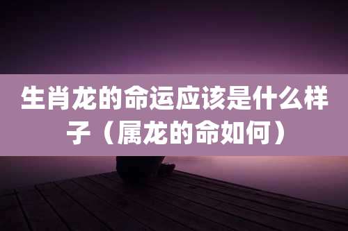 生肖龙的命运应该是什么样子(属龙的命如何)