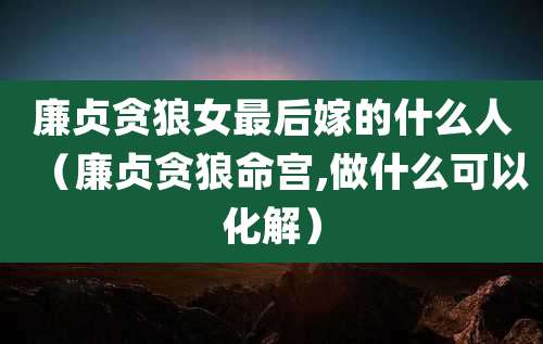 廉贞贪狼女最后嫁的什么人(廉贞贪狼命宫,做什么可以化解)