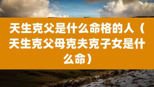 天生克父是什么命格的人(天生克父母克夫克子女是什么命)