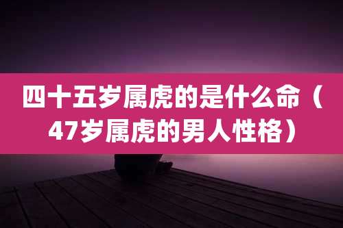 四十五岁属虎的是什么命(47岁属虎的男人性格)
