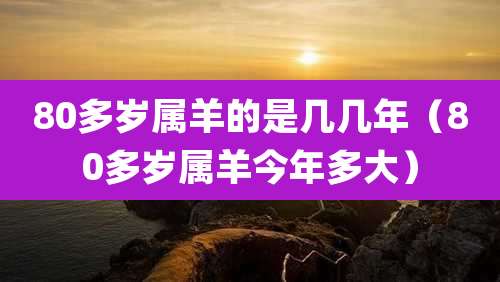80多岁属羊的是几几年(80多岁属羊今年多大)