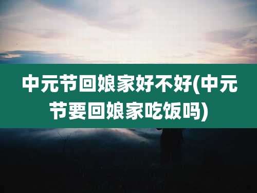 中元节回娘家好不好(中元节要回娘家吃饭吗)