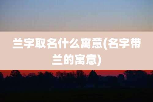 兰字取名什么寓意(名字带兰的寓意)