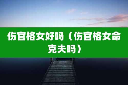 伤官格女好吗(伤官格女命克夫吗)