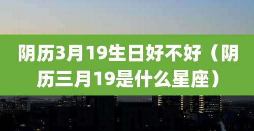 阴历3月19生日好不好（阴历三月19是什么星座）