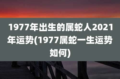 1977年出生的属蛇人2021年运势(1977属蛇一生运势如何)
