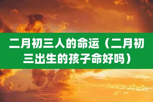 二月初三人的命运(二月初三出生的孩子命好吗)