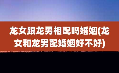 龙女跟龙男相配吗婚姻(龙女和龙男配婚姻好不好)
