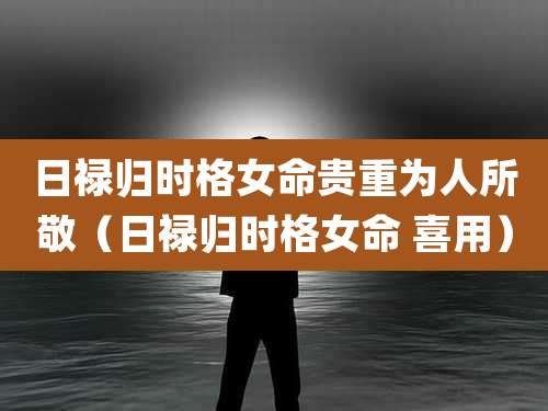 日禄归时格女命贵重为人所敬(日禄归时格女命 喜用)