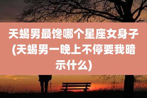 天蝎男最馋哪个星座女身子(天蝎男一晚上不停要我暗示什么)