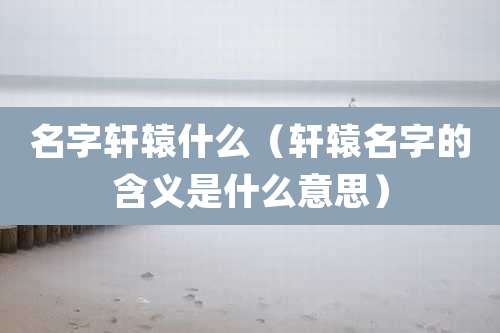 名字轩辕什么(轩辕名字的含义是什么意思)