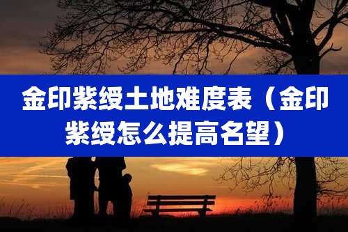 金印紫绶土地难度表(金印紫绶怎么提高名望)