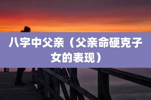 八字中父亲（父亲命硬克子女的表现）