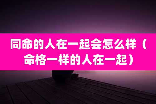 同命的人在一起会怎么样（命格一样的人在一起）