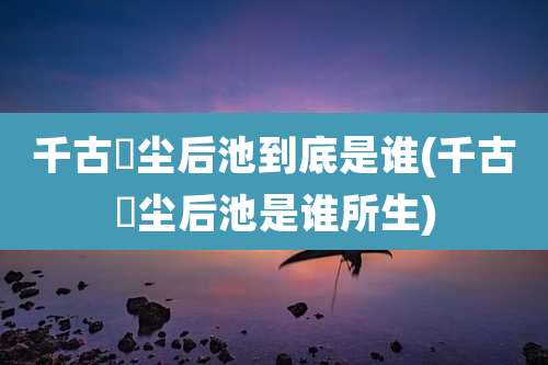 千古玦尘后池到底是谁(千古玦尘后池是谁所生)