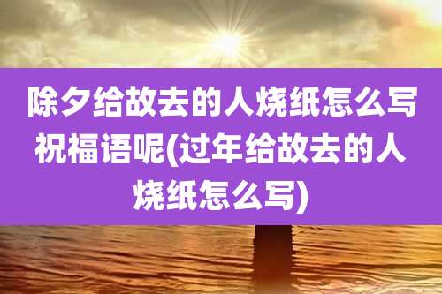 除夕给故去的人烧纸怎么写祝福语呢(过年给故去的人烧纸怎么写)