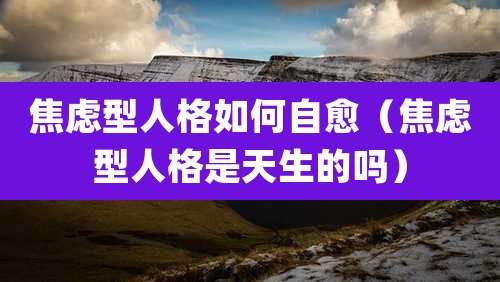 焦虑型人格如何自愈(焦虑型人格是天生的吗)