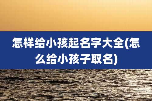 怎样给小孩起名字大全(怎么给小孩子取名)