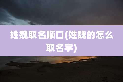 姓魏取名顺口(姓魏的怎么取名字)