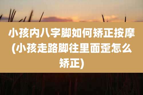 小孩内八字脚如何矫正按摩(小孩走路脚往里面歪怎么矫正)