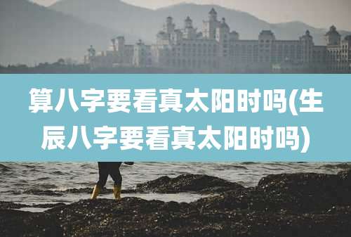 算八字要看真太阳时吗(生辰八字要看真太阳时吗)