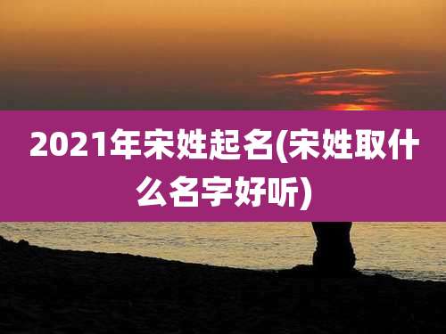 2021年宋姓起名(宋姓取什么名字好听)