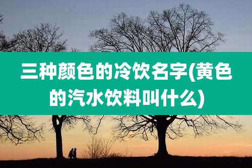 三种颜色的冷饮名字(黄色的汽水饮料叫什么)