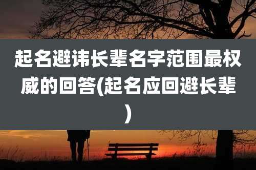 起名避讳长辈名字范围最权威的回答(起名应回避长辈)