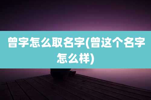 曾字怎么取名字(曾这个名字怎么样)