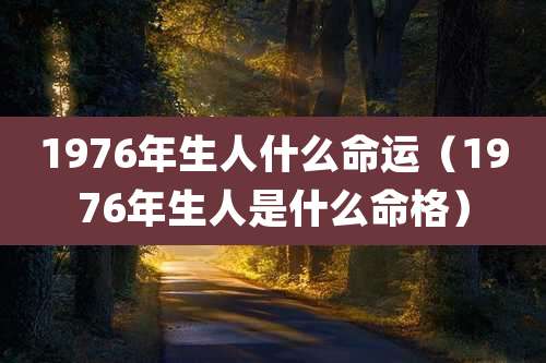 1976年生人什么命运（1976年生人是什么命格）