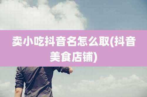 卖小吃抖音名怎么取(抖音美食店铺)