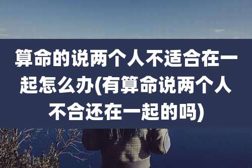 算命的说两个人不适合在一起怎么办(有算命说两个人不合还在一起的吗)
