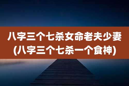 八字三个七杀女命老夫少妻(八字三个七杀一个食神)