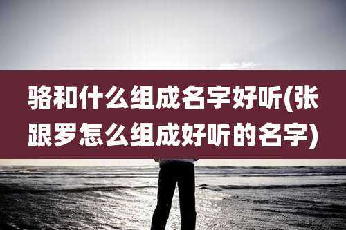 骆和什么组成名字好听(张跟罗怎么组成好听的名字)