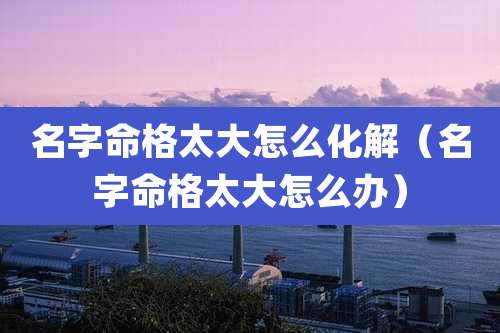 名字命格太大怎么化解(名字命格太大怎么办)