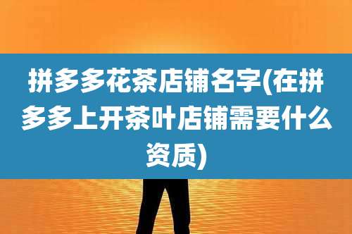 拼多多花茶店铺名字(在拼多多上开茶叶店铺需要什么资质)