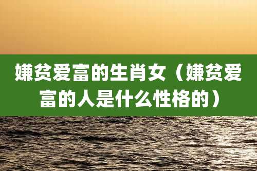 嫌贫爱富的生肖女（嫌贫爱富的人是什么性格的）