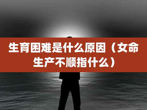 生育困难是什么原因(女命生产不顺指什么)